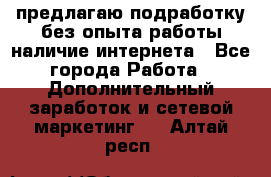 предлагаю подработку без опыта работы,наличие интернета - Все города Работа » Дополнительный заработок и сетевой маркетинг   . Алтай респ.